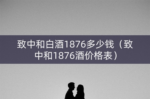 致中和白酒1876多少钱（致中和1876酒价格表）