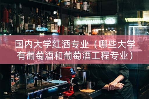 国内大学红酒专业（哪些大学有葡萄酒和葡萄酒工程专业）
