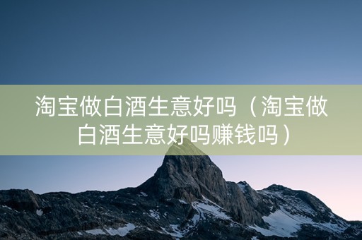 淘宝做白酒生意好吗（淘宝做白酒生意好吗赚钱吗）
