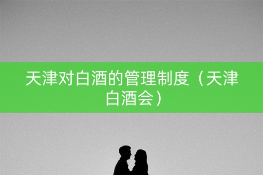 天津对白酒的管理制度（天津白酒会）