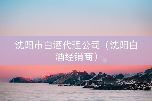 沈阳市白酒代理公司（沈阳白酒经销商）