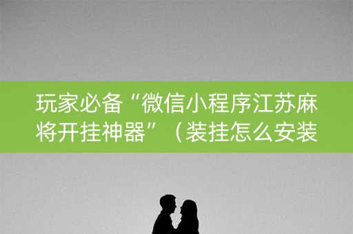 玩家必备“微信小程序江苏麻将开挂神器”（装挂怎么安装)