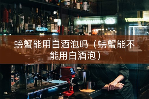 螃蟹能用白酒泡吗（螃蟹能不能用白酒泡）