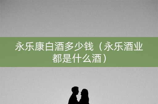 永乐康白酒多少钱（永乐酒业都是什么酒）