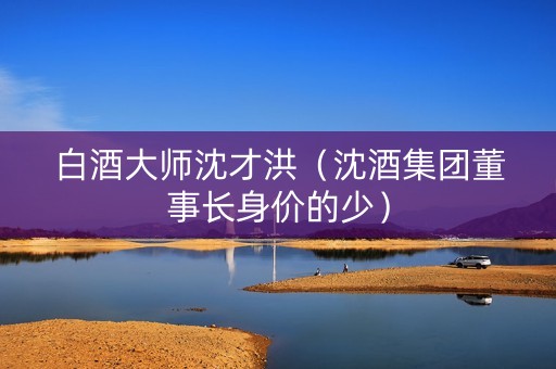 白酒大师沈才洪（沈酒集团董事长身价的少）