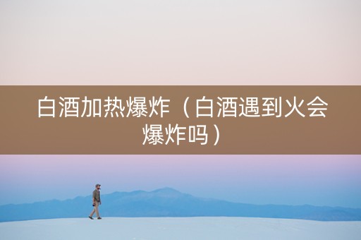 白酒加热爆炸（白酒遇到火会爆炸吗）