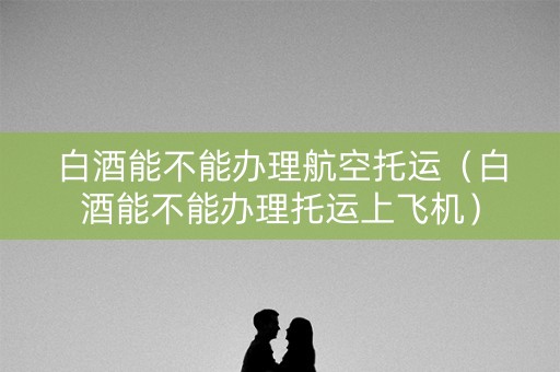 白酒能不能办理航空托运（白酒能不能办理托运上飞机）