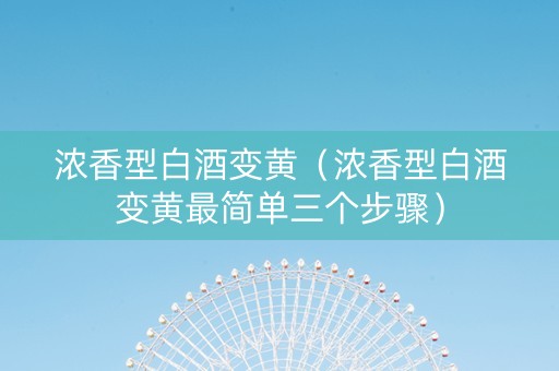 浓香型白酒变黄（浓香型白酒变黄最简单三个步骤）