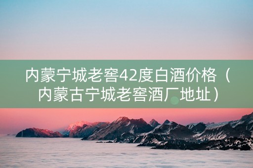 内蒙宁城老窖42度白酒价格（内蒙古宁城老窖酒厂地址）