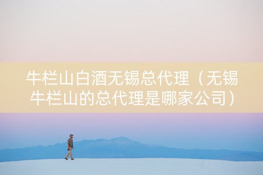 牛栏山白酒无锡总代理（无锡牛栏山的总代理是哪家公司）