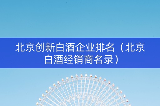 北京创新白酒企业排名（北京白酒经销商名录）