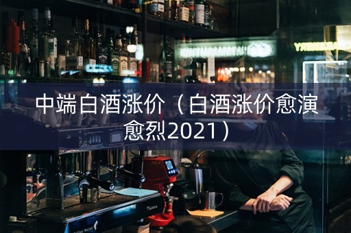 中端白酒涨价（白酒涨价愈演愈烈2021）