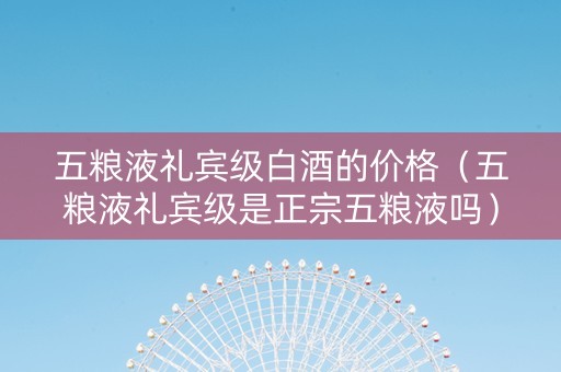 五粮液礼宾级白酒的价格（五粮液礼宾级是正宗五粮液吗）