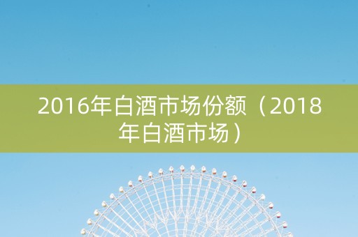 2016年白酒市场份额(2018年白酒市场) 2016年白酒市场份额(2018年白酒市场)