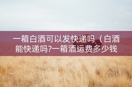一箱白酒可以发快递吗（白酒能快递吗?一箱酒运费多少钱?）