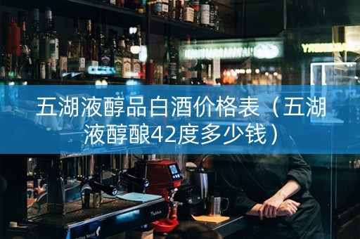 五湖液醇品白酒价格表（五湖液醇酿42度多少钱）