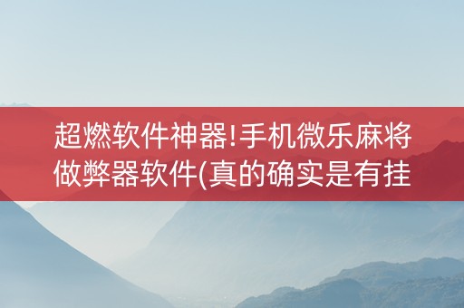 超燃软件神器!手机微乐麻将做弊器软件(真的确实是有挂)