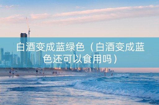 白酒变成蓝绿色（白酒变成蓝色还可以食用吗）