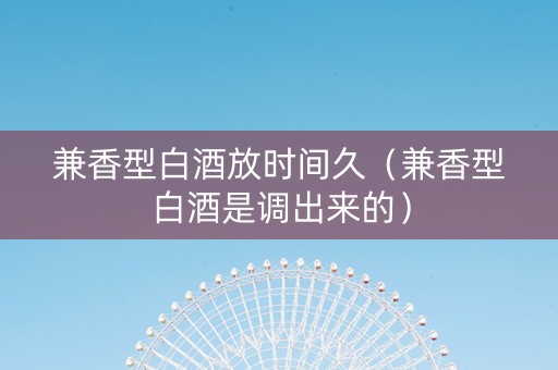 兼香型白酒放时间久（兼香型白酒是调出来的）