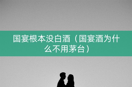 国宴根本没白酒（国宴酒为什么不用茅台）