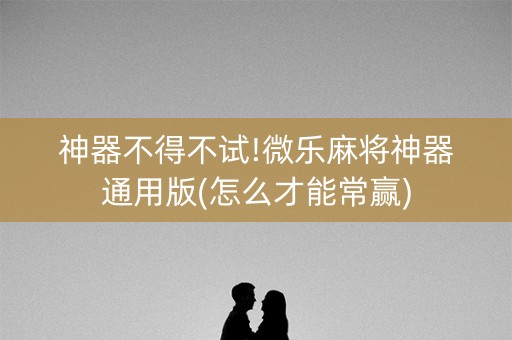 神器不得不试!微乐麻将神器通用版(怎么才能常赢)