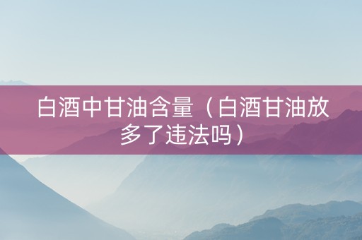 白酒中甘油含量(白酒甘油放多了违法吗) 白酒中甘油含量(白酒甘油放多了违法吗)