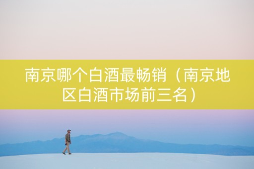 南京哪个白酒最畅销（南京地区白酒市场前三名）