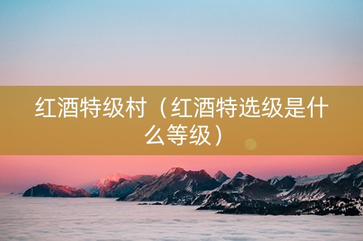 红酒特级村(红酒特选级是什么等级) 红酒特级村(红酒特选级是什么等级)