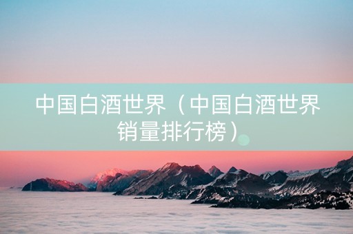 中国白酒世界（中国白酒世界销量排行榜）