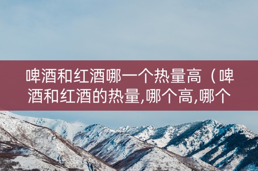 啤酒和红酒哪一个热量高（啤酒和红酒的热量,哪个高,哪个更容易使人发胖）