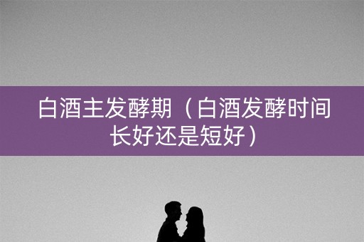 白酒主发酵期(白酒发酵时间长好还是短好) 白酒主发酵期(白酒发酵时间长好还是短好)