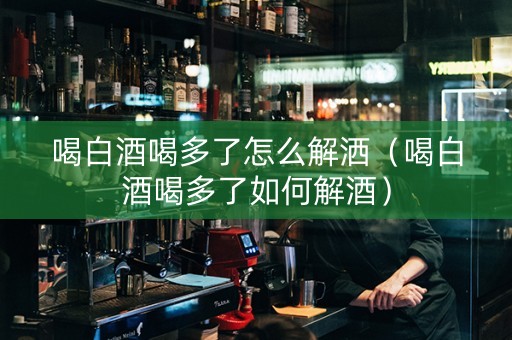 喝白酒喝多了怎么解洒（喝白酒喝多了如何解酒）