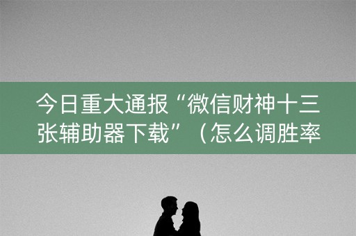 今日重大通报“微信财神十三张辅助器下载”（怎么调胜率)