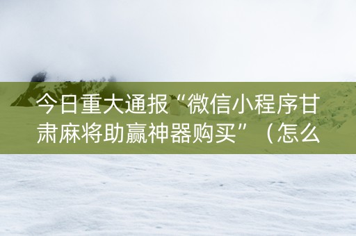 今日重大通报“微信小程序甘肃麻将助赢神器购买”（怎么让系统给你发好牌)