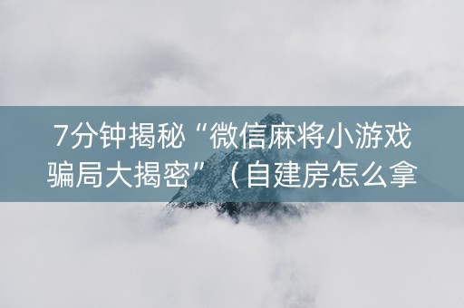 7分钟揭秘“微信麻将小游戏骗局大揭密”（自建房怎么拿好牌)