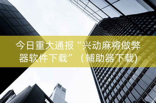 今日重大通报“兴动麻将做弊器软件下载”（辅助器下载)