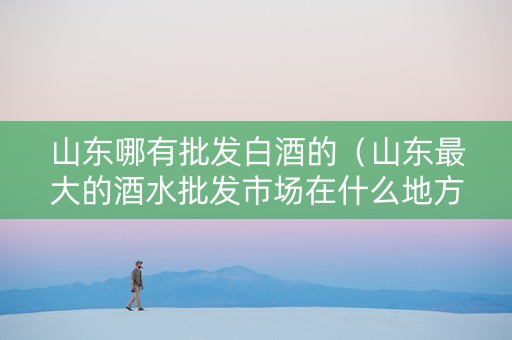 山东哪有批发白酒的(山东最大的酒水批发市场在什么地方) 山东哪有批发白酒的(山东最大的酒水批发市场在什么地方)
