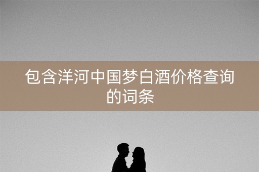 包含洋河中国梦白酒价格查询的词条 包含洋河中国梦白酒价格查询的词条