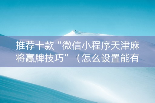 推荐十款“微信小程序天津麻将赢牌技巧”（怎么设置能有好牌)