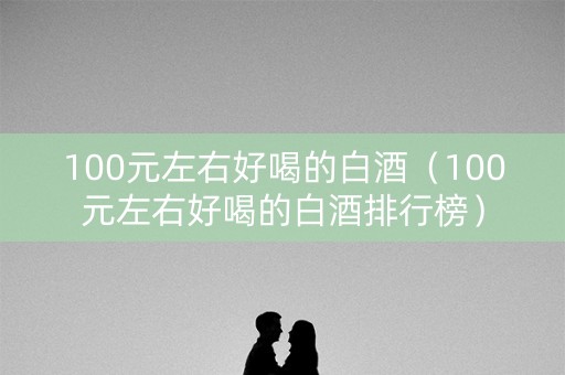 100元左右好喝的白酒（100元左右好喝的白酒排行榜）