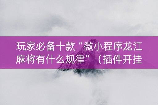 玩家必备十款“微小程序龙江麻将有什么规律”（插件开挂免费AI)