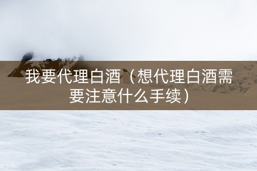 我要代理白酒（想代理白酒需要注意什么手续）