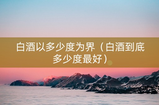 白酒以多少度为界（白酒到底多少度最好）