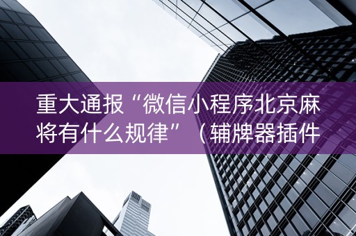 重大通报“微信小程序北京麻将有什么规律”（辅牌器插件购买)
