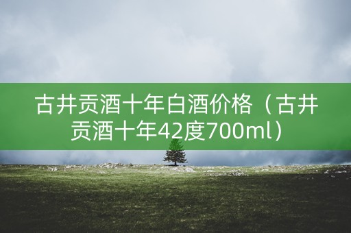 古井贡酒十年白酒价格（古井贡酒十年42度700ml）