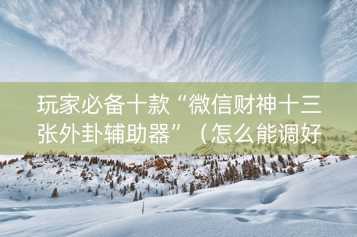 玩家必备十款“微信财神十三张外卦辅助器”（怎么能调好牌)