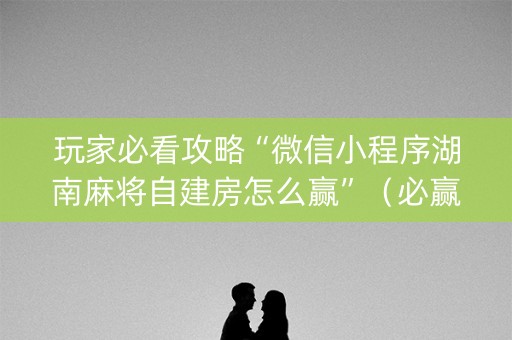 玩家必看攻略“微信小程序湖南麻将自建房怎么赢”（必赢神器)