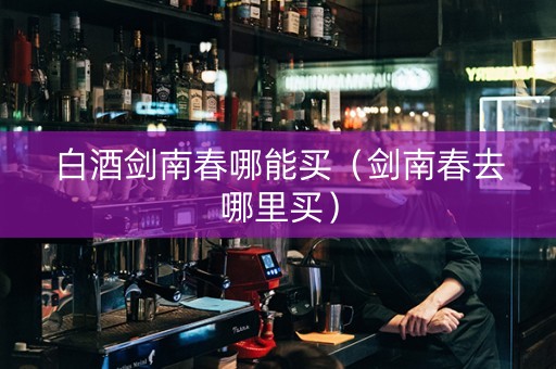 白酒剑南春哪能买（剑南春去哪里买）