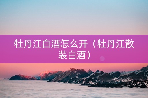 牡丹江白酒怎么开（牡丹江散装白酒）