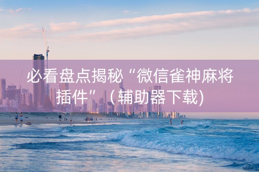 必看盘点揭秘“微信雀神麻将插件”（辅助器下载)